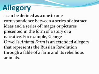 Allegory
- can be defined as a one to one
correspondence between a series of abstract
ideas and a series of images or pictures
presented in the form of a story or a
narrative. For example, George
Orwell's Animal Farm is an extended allegory
that represents the Russian Revolution
through a fable of a farm and its rebellious
animals.
 