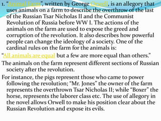 1. “Animal Farm”, written by George Orwell, is an allegory that
uses animals on a farm to describe the overthrow of the last
of the Russian Tsar Nicholas II and the Communist
Revolution of Russia before WW I. The actions of the
animals on the farm are used to expose the greed and
corruption of the revolution. It also describes how powerful
people can change the ideology of a society. One of the
cardinal rules on the farm for the animals is:
“All animals are equal but a few are more equal than others.”
The animals on the farm represent different sections of Russian
society after the revolution.
For instance, the pigs represent those who came to power
following the revolution; “Mr. Jones” the owner of the farm
represents the overthrown Tsar Nicholas II; while “Boxer” the
horse, represents the laborer class etc. The use of allegory in
the novel allows Orwell to make his position clear about the
Russian Revolution and expose its evils.
 