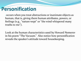 Personification
-occurs when you treat abstractions or inanimate objects as
human, that is, giving them human attributes, powers, or
feelings (e.g., "nature wept" or "the wind whispered many
truths to me").
Look at the human characteristics used by Howard Nemerov
in his poem “The Vacuum.” Also notice how personification
reveals the speaker’s attitude toward housekeeping.
 