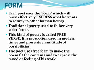 FORM
 Each poet uses the "form" which will
most effectively EXPRESS what he wants
to convey to other human beings.
 Traditional poetry used to follow very
strict forms.
 This kind of poetry is called FREE
VERSE. It is most often used in modern
times and presents a multitude of
possibilities.
 The poet uses free form to make the
poem fit the contents and to express the
mood or feeling of his work.
 