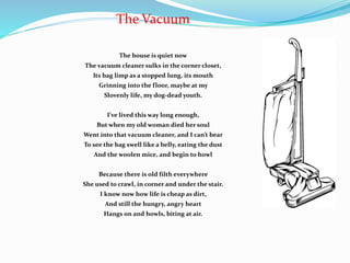 The Vacuum
The house is quiet now
The vacuum cleaner sulks in the corner closet,
Its bag limp as a stopped lung, its mouth
Grinning into the floor, maybe at my
Slovenly life, my dog-dead youth.
I’ve lived this way long enough,
But when my old woman died her soul
Went into that vacuum cleaner, and I can’t bear
To see the bag swell like a belly, eating the dust
And the woolen mice, and begin to howl
Because there is old filth everywhere
She used to crawl, in corner and under the stair.
I know now how life is cheap as dirt,
And still the hungry, angry heart
Hangs on and howls, biting at air.
 