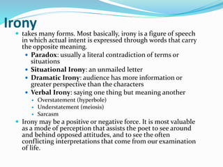 Irony
 takes many forms. Most basically, irony is a figure of speech
in which actual intent is expressed through words that carry
the opposite meaning.
 Paradox: usually a literal contradiction of terms or
situations
 Situational Irony: an unmailed letter
 Dramatic Irony: audience has more information or
greater perspective than the characters
 Verbal Irony: saying one thing but meaning another
 Overstatement (hyperbole)
 Understatement (meiosis)
 Sarcasm
 Irony may be a positive or negative force. It is most valuable
as a mode of perception that assists the poet to see around
and behind opposed attitudes, and to see the often
conflicting interpretations that come from our examination
of life.
 