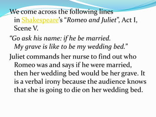 We come across the following lines
in Shakespeare’s “Romeo and Juliet”, Act I,
Scene V.
“Go ask his name: if he be married.
My grave is like to be my wedding bed.”
Juliet commands her nurse to find out who
Romeo was and says if he were married,
then her wedding bed would be her grave. It
is a verbal irony because the audience knows
that she is going to die on her wedding bed.
 