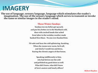 IMAGERY
The use of language, sensory language, language which stimulates the reader's
imagination. The use of the sensory language which serves to transmit or invoke
the same or similar images in the reader's mind.
Those Winter Sundays
Sundays too my father got up early
and put his clothes on in the blueblack cold,
then with cracked hands that ached
from labor in the weekday weather made
banked fires blaze. No one ever thanked him.
I’d wake and hear the cold splintering, breaking.
When the rooms were warm, he’d call,
and slowly I would rise and dress,
fearing the chronic angers of that house,
Speaking indifferently to him,
who had driven out the cold
and polished my good shoes as well.
What did I know, what did I know
of love’s austere and lonely offices?
Robert Hayden
 