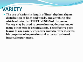 VARIETY
 The use of variety in length of lines, rhythm, rhyme,
distribution of lines and words, and anything else
which adds to the EFFECTIVENESS of the poem.
Variety may be used to create humor, depression, or
many other moods or sensations. The effective poet
learns to use variety whenever and wherever it serves
his purposes of expression and externalization of
internal experiences.
 