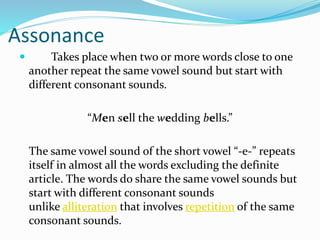Assonance
 Takes place when two or more words close to one
another repeat the same vowel sound but start with
different consonant sounds.
“Men sell the wedding bells.”
The same vowel sound of the short vowel “-e-” repeats
itself in almost all the words excluding the definite
article. The words do share the same vowel sounds but
start with different consonant sounds
unlike alliteration that involves repetition of the same
consonant sounds.
 