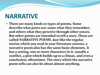 NARRATIVE
 There are many kinds or types of poems. Some
describe what poets see; some what they remember;
and others what they perceive through other senses.
But other poems are intended to tell a story. These are
called NARRATIVE POEMS. Just like the regular
stories which you read in your literature courses, a
narrative poem also has the same basic elements. It
has a setting, one or more characters in it, usually a
conflict, a plot which builds up to a climax, and even a
conclusion, oftentimes. The story which the narrative
poem tells can also be about almost anything.
 