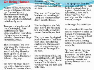 On Being Human
Angelic minds, they say, by
simple intelligence Behold
the Forms of nature.
They discern Unerringly
the Archtypes, all the
verities Which mortals lack
or indirectly learn.
Transparent in primordial
truth, unvarying, Pure
Earthness and right
Stonehood from their clear,
High eminence are seen;
unveiled, the seminal Huge
Principles appear.
The Tree-ness of the tree
they know-the meaning of
Arboreal life, how from
earth's salty lap The solar
beam uplifts it; all the
holiness Enacted by leaves'
fall and rising sap;
But never an angel knows
the knife-edged severance
Of sun from shadow where
the trees begin, The
blessed cool at every pore
caressing us -An angel has
no skin.
They see the Form of Air;
but mortals breathing it
Drink the whole summer
down into the breast.
The lavish pinks, the field
new-mown, the ravishing
Sea-smells, the wood-fire
smoke that whispers Rest.
The tremor on the rippled
pool of memory That from
each smell in widening
circles goes, The pleasure
and the pang --can angels
measure it? An angel has
no nose.
The nourishing of life, and
how it flourishes On death,
and why, they utterly know;
but not The hill-born,
earthy spring, the dark cold
bilberries.
The ripe peach from the
southern wall still hot Full-
bellied tankards foamy-
topped, the delicate Half-
lyric lamb, a new loaf's
billowy curves, Nor
porridge, nor the tingling
taste of oranges.
—An angel has no nerves.
Far richer they! I know the
senses' witchery Guards us
like air, from heavens too
big to see; Imminent death
to man that barb'd
sublimity And dazzling
edge of beauty unsheathed
would be.
Yet here, within this tiny,
charmed interior, This
parlour of the brain, their
Maker shares With living
men some secrets in a
privacy Forever ours, not
theirs.
 