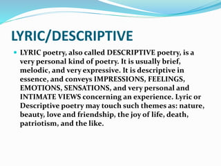 LYRIC/DESCRIPTIVE
 LYRIC poetry, also called DESCRIPTIVE poetry, is a
very personal kind of poetry. It is usually brief,
melodic, and very expressive. It is descriptive in
essence, and conveys IMPRESSIONS, FEELINGS,
EMOTIONS, SENSATIONS, and very personal and
INTIMATE VIEWS concerning an experience. Lyric or
Descriptive poetry may touch such themes as: nature,
beauty, love and friendship, the joy of life, death,
patriotism, and the like.
 