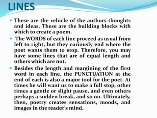 LINES
 These are the vehicle of the authors thoughts
and ideas. These are the building blocks with
which to create a poem.
 The WORDS of each line proceed as usual from
left to right, but they curiously end where the
poet wants them to stop. Therefore, you may
have some lines that are of equal length and
others which are not.
 Besides the length and margining of the first
word in each line, the PUNCTUATION at the
end of each is also a major tool for the poet. At
times he will want us to make a full stop, other
times a gentle or slight pause, and even others
perhaps a sudden break, and so on. Ultimately,
then, poetry creates sensations, moods, and
images in the reader's mind.
 