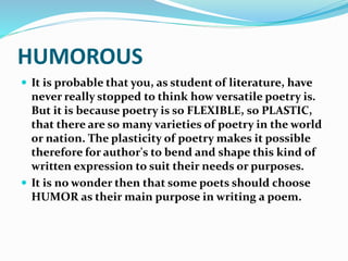 HUMOROUS
 It is probable that you, as student of literature, have
never really stopped to think how versatile poetry is.
But it is because poetry is so FLEXIBLE, so PLASTIC,
that there are so many varieties of poetry in the world
or nation. The plasticity of poetry makes it possible
therefore for author's to bend and shape this kind of
written expression to suit their needs or purposes.
 It is no wonder then that some poets should choose
HUMOR as their main purpose in writing a poem.
 