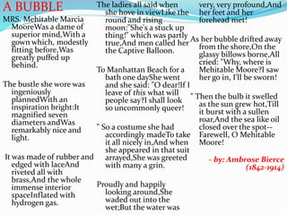 A BUBBLE
MRS. Mehitable Marcia
MooreWas a dame of
superior mind,With a
gown which, modestly
fitting before,Was
greatly puffed up
behind.
The bustle she wore was
ingeniously
plannedWith an
inspiration bright:It
magnified seven
diameters andWas
remarkably nice and
light.
It was made of rubber and
edged with laceAnd
riveted all with
brass,And the whole
immense interior
spaceInflated with
hydrogen gas.
The ladies all said when
she hove in viewLike the
round and rising
moon:"She's a stuck up
thing!" which was partly
true,And men called her
the Captive Balloon.
To Manhattan Beach for a
bath one dayShe went
and she said: "O dear!If I
leave of this what will
people say?I shall look
so uncommonly queer!
" So a costume she had
accordingly madeTo take
it all nicely in,And when
she appeared in that suit
arrayed,She was greeted
with many a grin.
Proudly and happily
looking around,She
waded out into the
wet;But the water was
very, very profound,And
her feet and her
forehead met!
As her bubble drifted away
from the shore,On the
glassy billows borne,All
cried: "Why, where is
Mehitable Moore?I saw
her go in, I'll be sworn!
" Then the bulb it swelled
as the sun grew hot,Till
it burst with a sullen
roar,And the sea like oil
closed over the spot--
Farewell, O Mehitable
Moore!
- by: Ambrose Bierce
(1842-1914)
 