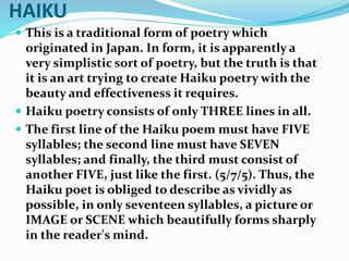 HAIKU
 This is a traditional form of poetry which
originated in Japan. In form, it is apparently a
very simplistic sort of poetry, but the truth is that
it is an art trying to create Haiku poetry with the
beauty and effectiveness it requires.
 Haiku poetry consists of only THREE lines in all.
 The first line of the Haiku poem must have FIVE
syllables; the second line must have SEVEN
syllables; and finally, the third must consist of
another FIVE, just like the first. (5/7/5). Thus, the
Haiku poet is obliged to describe as vividly as
possible, in only seventeen syllables, a picture or
IMAGE or SCENE which beautifully forms sharply
in the reader's mind.
 