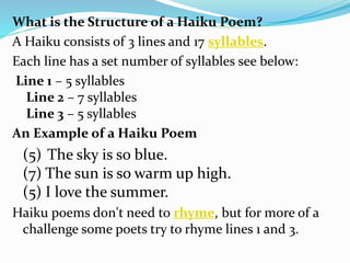 What is the Structure of a Haiku Poem?
A Haiku consists of 3 lines and 17 syllables.
Each line has a set number of syllables see below:
Line 1 – 5 syllables
Line 2 – 7 syllables
Line 3 – 5 syllables
An Example of a Haiku Poem
(5) The sky is so blue.
(7) The sun is so warm up high.
(5) I love the summer.
Haiku poems don't need to rhyme, but for more of a
challenge some poets try to rhyme lines 1 and 3.
 