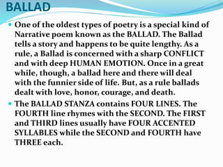 BALLAD
 One of the oldest types of poetry is a special kind of
Narrative poem known as the BALLAD. The Ballad
tells a story and happens to be quite lengthy. As a
rule, a Ballad is concerned with a sharp CONFLICT
and with deep HUMAN EMOTION. Once in a great
while, though, a ballad here and there will deal
with the funnier side of life. But, as a rule ballads
dealt with love, honor, courage, and death.
 The BALLAD STANZA contains FOUR LINES. The
FOURTH line rhymes with the SECOND. The FIRST
and THIRD lines usually have FOUR ACCENTED
SYLLABLES while the SECOND and FOURTH have
THREE each.
 
