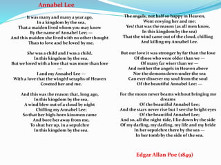 Annabel Lee
It was many and many a year ago,
In a kingdom by the sea,
That a maiden lived whom you may know
By the name of Annabel Lee; —
And this maiden she lived with no other thought
Than to love and be loved by me.
She was a child and I was a child,
In this kingdom by the sea,
But we loved with a love that was more than love
—
I and my Annabel Lee —
With a love that the wingéd seraphs of Heaven
Coveted her and me.
And this was the reason that, long ago,
In this kingdom by the sea,
A wind blew out of a cloud by night
Chilling my Annabel Lee;
So that her high-born kinsmen came
And bore her away from me,
To shut her up, in a sepulchre
In this kingdom by the sea.
The angels, not half so happy in Heaven,
Went envying her and me;
Yes! that was the reason (as all men know,
In this kingdom by the sea)
That the wind came out of the cloud, chilling
And killing my Annabel Lee.
But our love it was stronger by far than the love
Of those who were older than we —
Of many far wiser than we —
And neither the angels in Heaven above
Nor the demons down under the sea
Can ever dissever my soul from the soul
Of the beautiful Annabel Lee: —
For the moon never beams without bringing me
dreams
Of the beautiful Annabel Lee;
And the stars never rise but I see the bright eyes
Of the beautiful Annabel Lee;
And so, all the night-tide, I lie down by the side
Of my darling, my darling, my life and my bride
In her sepulchre there by the sea —
In her tomb by the side of the sea.
Edgar Allan Poe (1849)
 