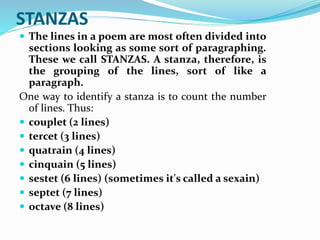 STANZAS
 The lines in a poem are most often divided into
sections looking as some sort of paragraphing.
These we call STANZAS. A stanza, therefore, is
the grouping of the lines, sort of like a
paragraph.
One way to identify a stanza is to count the number
of lines. Thus:
 couplet (2 lines)
 tercet (3 lines)
 quatrain (4 lines)
 cinquain (5 lines)
 sestet (6 lines) (sometimes it's called a sexain)
 septet (7 lines)
 octave (8 lines)
 