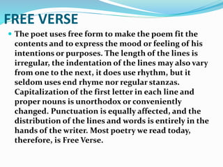 FREE VERSE
 The poet uses free form to make the poem fit the
contents and to express the mood or feeling of his
intentions or purposes. The length of the lines is
irregular, the indentation of the lines may also vary
from one to the next, it does use rhythm, but it
seldom uses end rhyme nor regular stanzas.
Capitalization of the first letter in each line and
proper nouns is unorthodox or conveniently
changed. Punctuation is equally affected, and the
distribution of the lines and words is entirely in the
hands of the writer. Most poetry we read today,
therefore, is Free Verse.
 