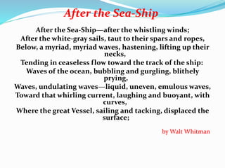 After the Sea-Ship
After the Sea-Ship—after the whistling winds;
After the white-gray sails, taut to their spars and ropes,
Below, a myriad, myriad waves, hastening, lifting up their
necks,
Tending in ceaseless flow toward the track of the ship:
Waves of the ocean, bubbling and gurgling, blithely
prying,
Waves, undulating waves—liquid, uneven, emulous waves,
Toward that whirling current, laughing and buoyant, with
curves,
Where the great Vessel, sailing and tacking, displaced the
surface;
by Walt Whitman
 
