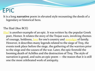 EPIC
It is a long narrative poem in elevated style recounting the deeds of a
legendary or historical hero.
The Iliad (800 BCE)
Iliad is another example of an epic. It was written by the popular Greek
poet, Homer. It relates the story of the Trojan wars, involving themes
of courage, boldness, love for one’s country and nostalgia of family.
However, it describes many legends related to the siege of Troy, the
events took place before the siege, the gathering of the warriors prior
to the siege and the causes of the war. Later, the epic foretold the
looming death of Achilles and the destruction of Troy. The style of
narration is grand, and suits an epic poem — the reason that it is still
one the most celebrated work of antiquity.
 