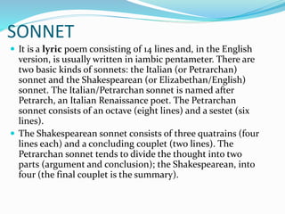 SONNET
 It is a lyric poem consisting of 14 lines and, in the English
version, is usually written in iambic pentameter. There are
two basic kinds of sonnets: the Italian (or Petrarchan)
sonnet and the Shakespearean (or Elizabethan/English)
sonnet. The Italian/Petrarchan sonnet is named after
Petrarch, an Italian Renaissance poet. The Petrarchan
sonnet consists of an octave (eight lines) and a sestet (six
lines).
 The Shakespearean sonnet consists of three quatrains (four
lines each) and a concluding couplet (two lines). The
Petrarchan sonnet tends to divide the thought into two
parts (argument and conclusion); the Shakespearean, into
four (the final couplet is the summary).
 