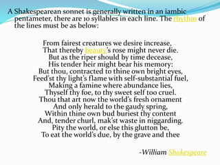 A Shakespearean sonnet is generally written in an iambic
pentameter, there are 10 syllables in each line. The rhythm of
the lines must be as below:
From fairest creatures we desire increase,
That thereby beauty’s rose might never die.
But as the riper should by time decease,
His tender heir might bear his memory:
But thou, contracted to thine own bright eyes,
Feed’st thy light’s flame with self-substantial fuel,
Making a famine where abundance lies,
Thyself thy foe, to thy sweet self too cruel.
Thou that art now the world’s fresh ornament
And only herald to the gaudy spring,
Within thine own bud buriest thy content
And, tender churl, mak’st waste in niggarding.
Pity the world, or else this glutton be,
To eat the world’s due, by the grave and thee
-William Shakespeare
 