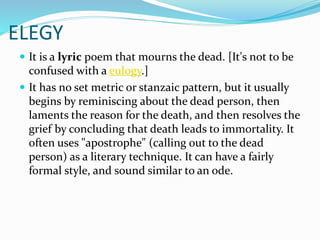 ELEGY
 It is a lyric poem that mourns the dead. [It's not to be
confused with a eulogy.]
 It has no set metric or stanzaic pattern, but it usually
begins by reminiscing about the dead person, then
laments the reason for the death, and then resolves the
grief by concluding that death leads to immortality. It
often uses "apostrophe" (calling out to the dead
person) as a literary technique. It can have a fairly
formal style, and sound similar to an ode.
 