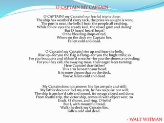 O CAPTAIN MY CAPTAIN
O CAPTAIN! my Captain! our fearful trip is done;
The ship has weather'd every rack, the prize we sought is won;
The port is near, the bells I hear, the people all exulting,
While follow eyes the steady keel, the vessel grim and daring:
But O heart! heart! heart!
O the bleeding drops of red,
Where on the deck my Captain lies,
Fallen cold and dead.
O Captain! my Captain! rise up and hear the bells;
Rise up--for you the flag is flung--for you the bugle trills; 10
For you bouquets and ribbon'd wreaths--for you the shores a-crowding;
For you they call, the swaying mass, their eager faces turning;
Here Captain! dear father!
This arm beneath your head;
It is some dream that on the deck,
You've fallen cold and dead.
My Captain does not answer, his lips are pale and still;
My father does not feel my arm, he has no pulse nor will;
The ship is anchor'd safe and sound, its voyage closed and done;
From fearful trip, the victor ship, comes in with object won; 20
Exult, O shores, and ring, O bells!
But I, with mournful tread,
Walk the deck my Captain lies,
Fallen cold and dead.
- WALT WITMAN
 