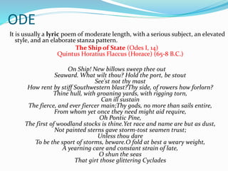 ODE
It is usually a lyric poem of moderate length, with a serious subject, an elevated
style, and an elaborate stanza pattern.
The Ship of State (Odes I, 14)
Quintus Horatius Flaccus (Horace) (65-8 B.C.)
On Ship! New billows sweep thee out
Seaward. What wilt thou? Hold the port, be stout
See'st not thy mast
How rent by stiff Southwestern blast?Thy side, of rowers how forlorn?
Thine hull, with groaning yards, with rigging torn,
Can ill sustain
The fierce, and ever fiercer main;Thy gods, no more than sails entire,
From whom yet once they need might aid require,
Oh Pontic Pine,
The first of woodland stocks is thine.Yet race and name are but as dust,
Not painted sterns gave storm-tost seamen trust;
Unless thou dare
To be the sport of storms, beware.O fold at best a weary weight,
A yearning care and constant strain of late,
O shun the seas
That girt those glittering Cyclades
 