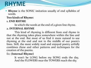 RHYME
 Rhyme is the SONIC imitation usually of end syllables of
words.
Two kinds of Rhyme:
1. END RHYME
In which the words at the end of a given line rhyme.
2. INTERNAL RHYME
This kind of rhyming is different from end rhyme in
that the rhyming takes place somewhere within the line and
not at the end. But most of us find it more natural to use
rhyming at the end and not in the middle of our poem's
lines. Still, the most widely read and enjoyed poetry artfully
combines these and other patterns and techniques for the
creation of the poems.
Ex: (Internal Rhyme)
It won't be LONG before my SONG ends the day,
And the FLOWERS near the TOWERS reach the sky.
 