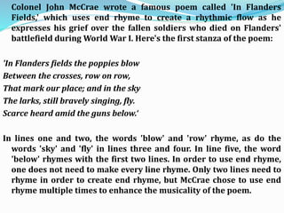 Colonel John McCrae wrote a famous poem called 'In Flanders
Fields,' which uses end rhyme to create a rhythmic flow as he
expresses his grief over the fallen soldiers who died on Flanders'
battlefield during World War I. Here's the first stanza of the poem:
'In Flanders fields the poppies blow
Between the crosses, row on row,
That mark our place; and in the sky
The larks, still bravely singing, fly.
Scarce heard amid the guns below.‘
In lines one and two, the words 'blow' and 'row' rhyme, as do the
words 'sky' and 'fly' in lines three and four. In line five, the word
'below' rhymes with the first two lines. In order to use end rhyme,
one does not need to make every line rhyme. Only two lines need to
rhyme in order to create end rhyme, but McCrae chose to use end
rhyme multiple times to enhance the musicality of the poem.
 