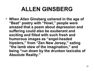 10
ALLEN GINSBERG
• When Allen Ginsberg ushered in the age of
“Beat” poetry with “Howl,” people were
amazed that a poem about depression and
suffering could also be exuberant and
exciting and filled with such fresh and
humorous images as “angel-headed
hipsters,” from “Zen New Jersey,” eating
“the lamb stew of the imagination,” and
being “run down by the drunken taxicabs of
Absolute Reality.”
 