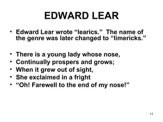 11
EDWARD LEAR
• Edward Lear wrote “learics.” The name of
the genre was later changed to “limericks.”
• There is a young lady whose nose,
• Continually prospers and grows;
• When it grew out of sight,
• She exclaimed in a fright
• “Oh! Farewell to the end of my nose!”
 