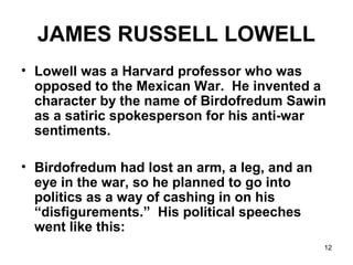 12
JAMES RUSSELL LOWELL
• Lowell was a Harvard professor who was
opposed to the Mexican War. He invented a
character by the name of Birdofredum Sawin
as a satiric spokesperson for his anti-war
sentiments.
• Birdofredum had lost an arm, a leg, and an
eye in the war, so he planned to go into
politics as a way of cashing in on his
“disfigurements.” His political speeches
went like this:
 