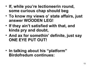13
• If, while you’re lectioneerin round,
some curious chap should beg
• To know my views o’ state affairs, just
answer WOODEN LEG!
• If they ain’t satisfied with that, and
kinda pry and doubt,
• And ax for somethin’ definite, just say
ONE EYE PUT OUT!
• In talking about his “platform”
Birdofredum continues:
 