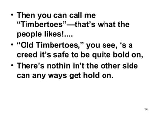 14
• Then you can call me
“Timbertoes”—that’s what the
people likes!....
• “Old Timbertoes,” you see, ‘s a
creed it’s safe to be quite bold on,
• There’s nothin in’t the other side
can any ways get hold on.
 