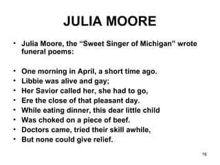 16
JULIA MOORE
• Julia Moore, the “Sweet Singer of Michigan” wrote
funeral poems:
• One morning in April, a short time ago.
• Libbie was alive and gay;
• Her Savior called her, she had to go,
• Ere the close of that pleasant day.
• While eating dinner, this dear little child
• Was choked on a piece of beef.
• Doctors came, tried their skill awhile,
• But none could give relief.
 