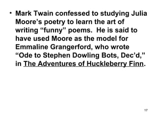 17
• Mark Twain confessed to studying Julia
Moore’s poetry to learn the art of
writing “funny” poems. He is said to
have used Moore as the model for
Emmaline Grangerford, who wrote
“Ode to Stephen Dowling Bots, Dec’d,”
in The Adventures of Huckleberry Finn.
 
