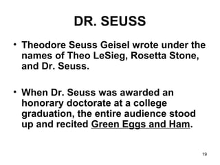 19
DR. SEUSS
• Theodore Seuss Geisel wrote under the
names of Theo LeSieg, Rosetta Stone,
and Dr. Seuss.
• When Dr. Seuss was awarded an
honorary doctorate at a college
graduation, the entire audience stood
up and recited Green Eggs and Ham.
 