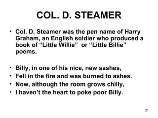 21
COL. D. STEAMER
• Col. D. Steamer was the pen name of Harry
Graham, an English soldier who produced a
book of “Little Willie” or “Little Billie”
poems.
• Billy, in one of his nice, new sashes,
• Fell in the fire and was burned to ashes.
• Now, although the room grows chilly,
• I haven’t the heart to poke poor Billy.
 