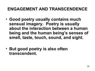 22
ENGAGEMENT AND TRANSCENDENCE
• Good poetry usually contains much
sensual imagery. Poetry is usually
about the interaction between a human
being and the human being’s senses of
smell, taste, touch, sound, and sight.
• But good poetry is also often
transcendent.
 