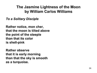 24
The Jasmine Lightness of the Moon
by William Carlos Williams
To a Solitary Disciple
Rather notice, mon cher,
that the moon is tilted above
the point of the steeple
than that its color
is shell-pink
Rather observe
that it is early morning
than that the sky is smooth
as a turquoise.
 