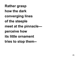 25
Rather grasp
how the dark
converging lines
of the steeple
meet at the pinnacle—
perceive how
its little ornament
tries to stop them--
 