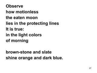 27
Observe
how motionless
the eaten moon
lies in the protecting lines
It is true:
in the light colors
of morning
brown-stone and slate
shine orange and dark blue.
 