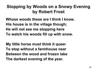 30
Stopping by Woods on a Snowy Evening
by Robert Frost
Whose woods these are I think I know.
His house is in the village though;
He will not see me stopping here
To watch his woods fill up with snow.
My little horse must think it queer
To stop without a farmhouse near
Between the wood and frozen lake
The darkest evening of the year.
 