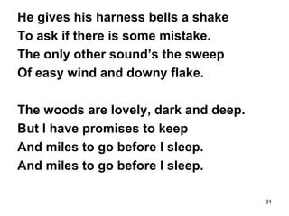 31
He gives his harness bells a shake
To ask if there is some mistake.
The only other sound’s the sweep
Of easy wind and downy flake.
The woods are lovely, dark and deep.
But I have promises to keep
And miles to go before I sleep.
And miles to go before I sleep.
 