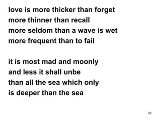 33
love is more thicker than forget
more thinner than recall
more seldom than a wave is wet
more frequent than to fail
it is most mad and moonly
and less it shall unbe
than all the sea which only
is deeper than the sea
 