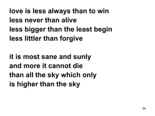 34
love is less always than to win
less never than alive
less bigger than the least begin
less littler than forgive
it is most sane and sunly
and more it cannot die
than all the sky which only
is higher than the sky
 