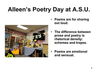 Alleen’s Poetry Day at A.S.U.
4
• Poems are for sharing
out loud.
• The difference between
prose and poetry is
rhetorical density:
schemes and tropes.
• Poems are emotional
and sensual.
 