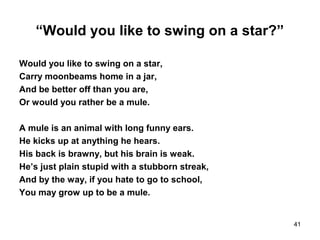 “Would you like to swing on a star?”
Would you like to swing on a star,
Carry moonbeams home in a jar,
And be better off than you are,
Or would you rather be a mule.
A mule is an animal with long funny ears.
He kicks up at anything he hears.
His back is brawny, but his brain is weak.
He’s just plain stupid with a stubborn streak,
And by the way, if you hate to go to school,
You may grow up to be a mule.
41
 